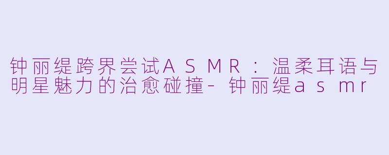钟丽缇跨界尝试ASMR：温柔耳语与明星魅力的治愈碰撞-钟丽缇asmr