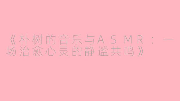 《朴树的音乐与ASMR：一场治愈心灵的静谧共鸣》