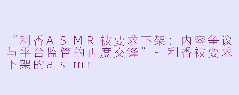 “利香ASMR被要求下架：内容争议与平台监管的再度交锋”-利香被要求下架的asmr