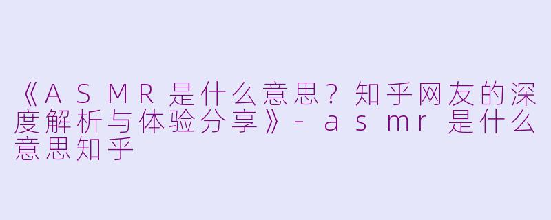 《ASMR是什么意思？知乎网友的深度解析与体验分享》-asmr是什么意思知乎