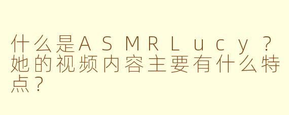 什么是ASMRLucy?她的视频内容主要有什么特点?