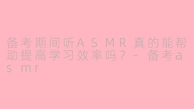 备考期间听ASMR真的能帮助提高学习效率吗?
