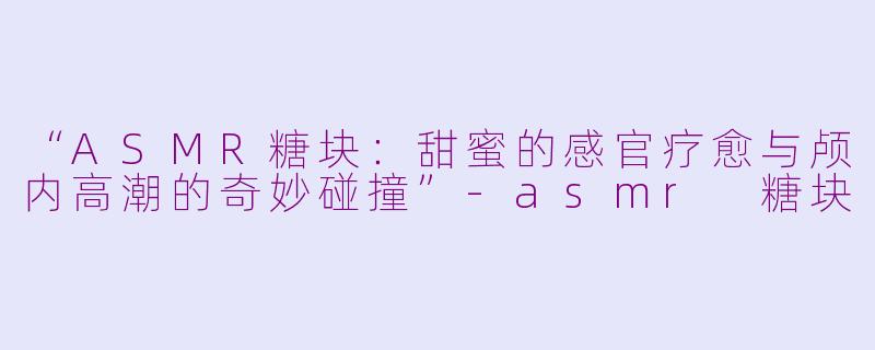 “ASMR糖块：甜蜜的感官疗愈与颅内高潮的奇妙碰撞”-asmr 糖块