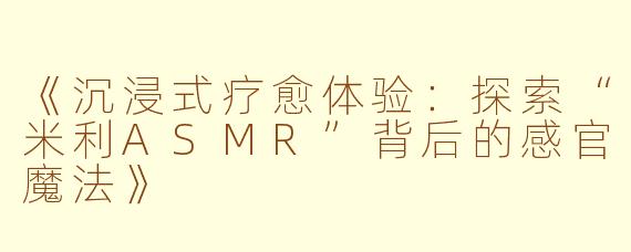 《沉浸式疗愈体验：探索“米利ASMR”背后的感官魔法》