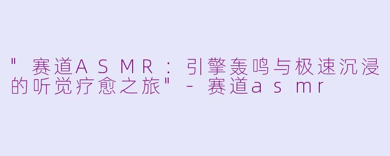 "赛道ASMR:引擎轰鸣与极速沉浸的听觉疗愈之旅"
