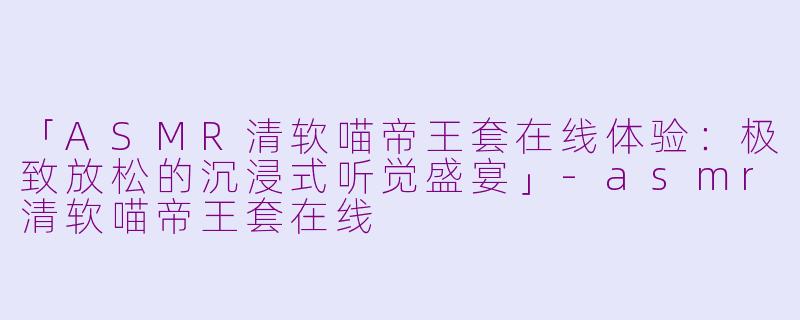 「ASMR清软喵帝王套在线体验：极致放松的沉浸式听觉盛宴」-asmr清软喵帝王套在线