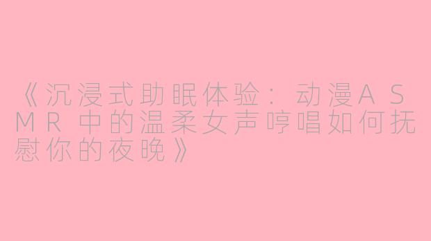 《沉浸式助眠体验:动漫ASMR中的温柔女声哼唱如何抚慰你的夜晚》