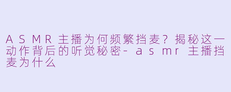 ASMR主播为何频繁挡麦？揭秘这一动作背后的听觉秘密-asmr主播挡麦为什么