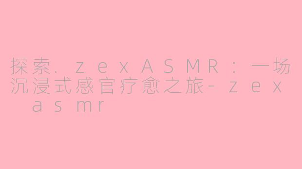 探索.zexASMR：一场沉浸式感官疗愈之旅-zex asmr