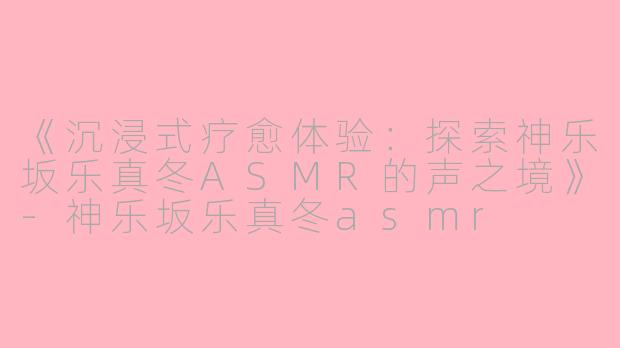 《沉浸式疗愈体验：探索神乐坂乐真冬ASMR的声之境》-神乐坂乐真冬asmr