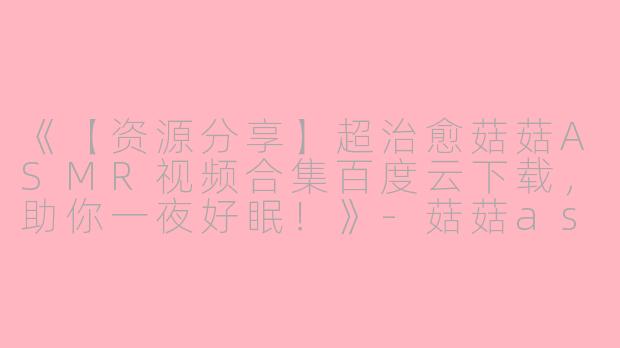 《【资源分享】超治愈菇菇ASMR视频合集百度云下载，助你一夜好眠！》-菇菇asmr的视频百度云