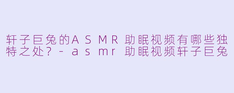 轩子巨兔的ASMR助眠视频有哪些独特之处?