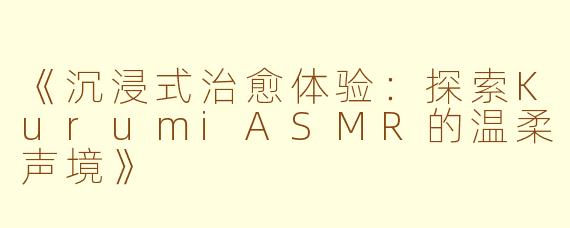 《沉浸式治愈体验:探索KurumiASMR的温柔声境》