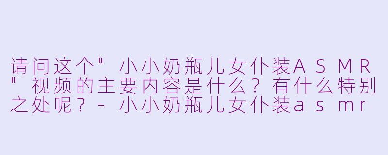 请问这个"小小奶瓶儿女仆装ASMR"视频的主要内容是什么?有什么特别之处呢?