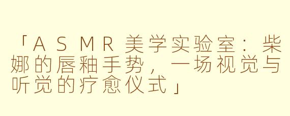 「ASMR美学实验室:柴娜的唇釉手势,一场视觉与听觉的疗愈仪式」