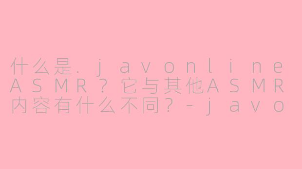 什么是.javonlineASMR?它与其他ASMR内容有什么不同?