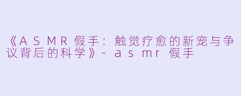 《ASMR假手：触觉疗愈的新宠与争议背后的科学》-asmr假手