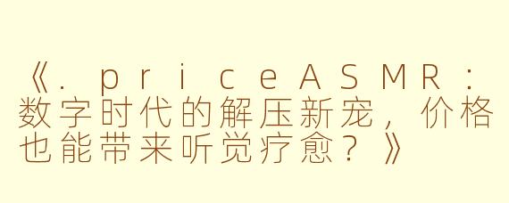 《.priceASMR:数字时代的解压新宠,价格也能带来听觉疗愈?》