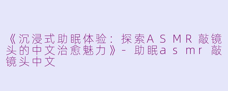 《沉浸式助眠体验:探索ASMR敲镜头的中文治愈魅力》