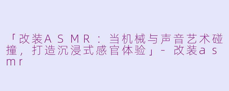 「改装ASMR：当机械与声音艺术碰撞，打造沉浸式感官体验」-改装asmr