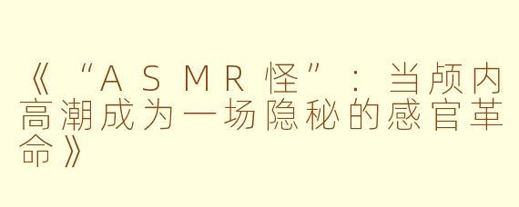 《“ASMR怪”：当颅内高潮成为一场隐秘的感官革命》