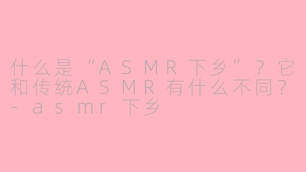 什么是“ASMR下乡”？它和传统ASMR有什么不同？-asmr下乡