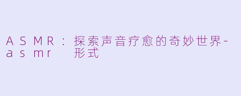 ASMR：探索声音疗愈的奇妙世界-asmr 形式