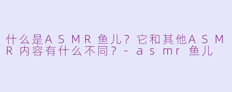 什么是ASMR鱼儿?它和其他ASMR内容有什么不同?