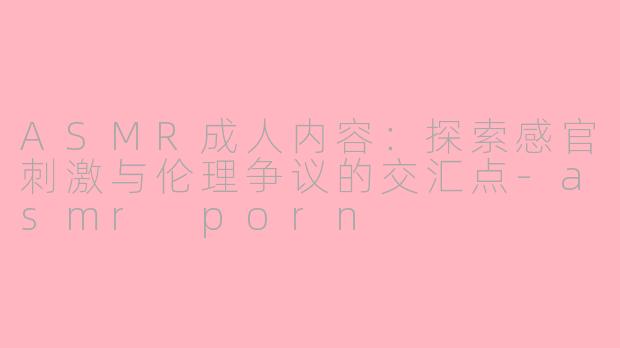 ASMR成人内容:探索感官刺激与伦理争议的交汇点