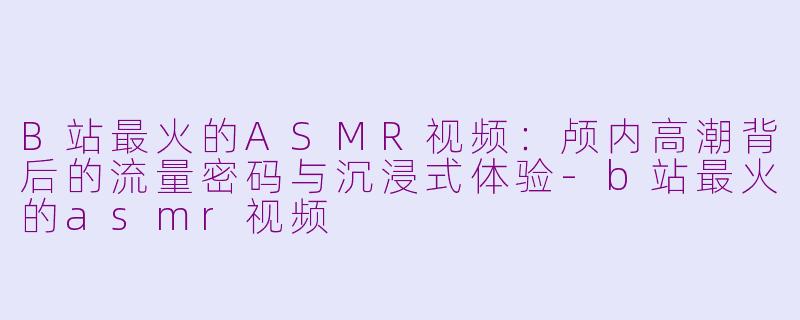 B站最火的ASMR视频：颅内高潮背后的流量密码与沉浸式体验-b站最火的asmr视频