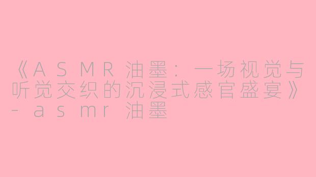《ASMR油墨：一场视觉与听觉交织的沉浸式感官盛宴》-asmr油墨