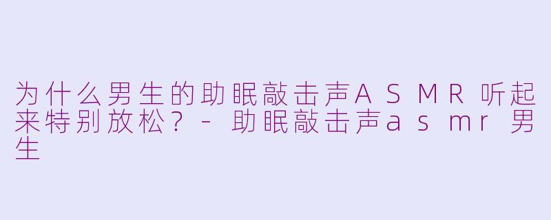 为什么男生的助眠敲击声ASMR听起来特别放松？-助眠敲击声asmr男生