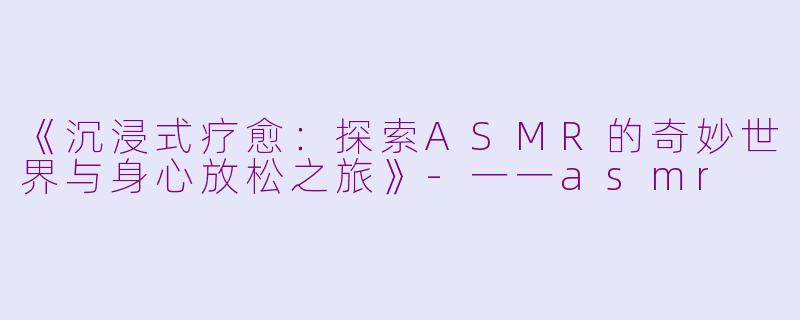 《沉浸式疗愈：探索ASMR的奇妙世界与身心放松之旅》-一一asmr