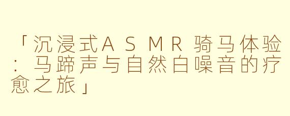 「沉浸式ASMR骑马体验：马蹄声与自然白噪音的疗愈之旅」