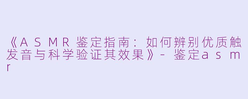 《ASMR鉴定指南：如何辨别优质触发音与科学验证其效果》-鉴定asmr