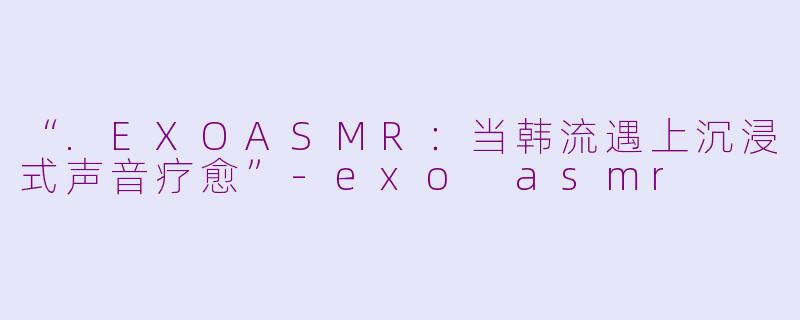 “.EXOASMR:当韩流遇上沉浸式声音疗愈”