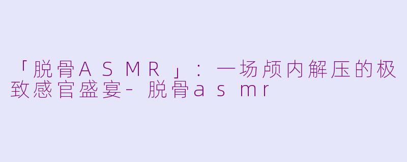 「脱骨ASMR」：一场颅内解压的极致感官盛宴-脱骨asmr