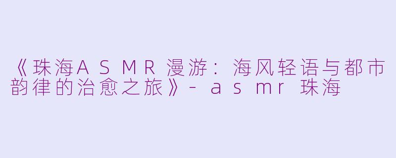 《珠海ASMR漫游：海风轻语与都市韵律的治愈之旅》-asmr珠海