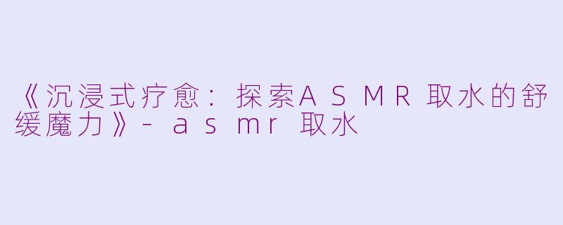 《沉浸式疗愈：探索ASMR取水的舒缓魔力》-asmr取水