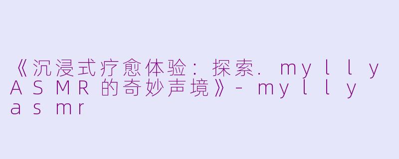 《沉浸式疗愈体验：探索.myllyASMR的奇妙声境》-mylly asmr