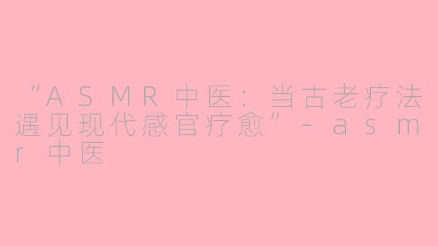 “ASMR中医：当古老疗法遇见现代感官疗愈”-asmr中医
