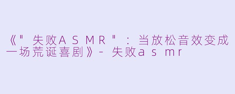 《"失败ASMR":当放松音效变成一场荒诞喜剧》