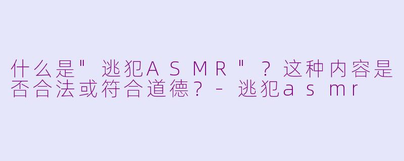 什么是"逃犯ASMR"?这种内容是否合法或符合道德?