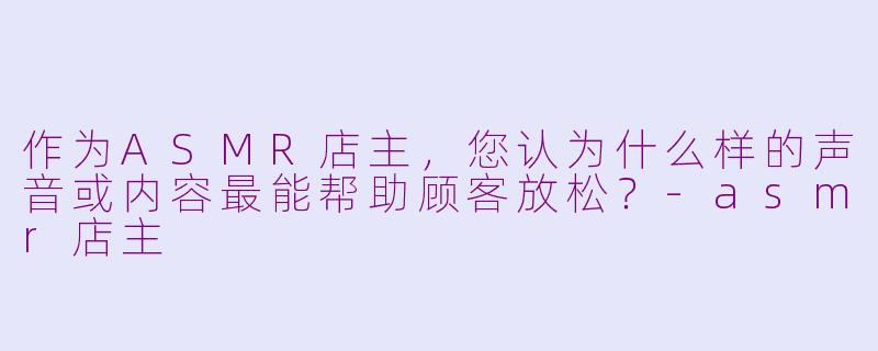 作为ASMR店主,您认为什么样的声音或内容最能帮助顾客放松?