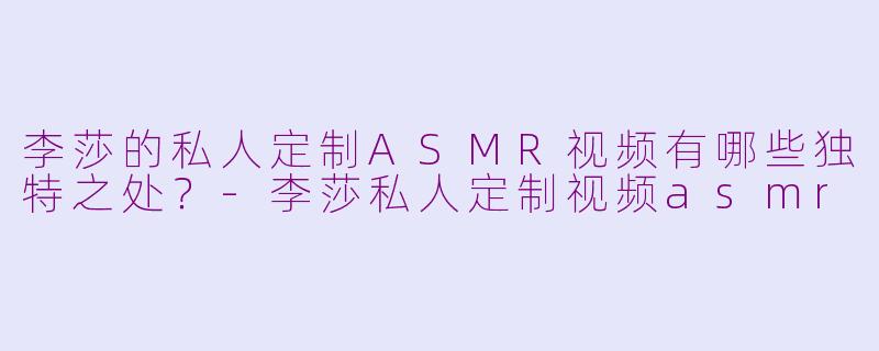 李莎的私人定制ASMR视频有哪些独特之处?