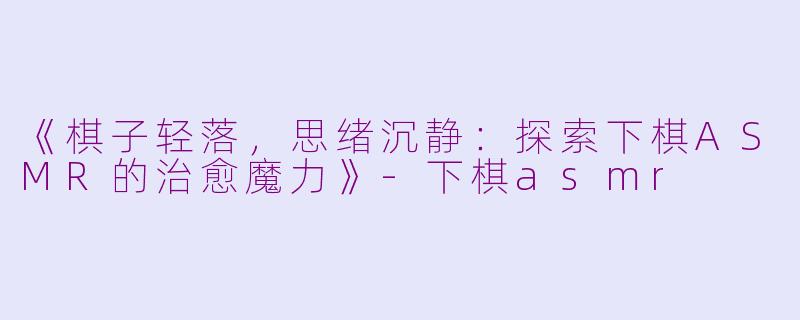 《棋子轻落，思绪沉静：探索下棋ASMR的治愈魔力》-下棋asmr