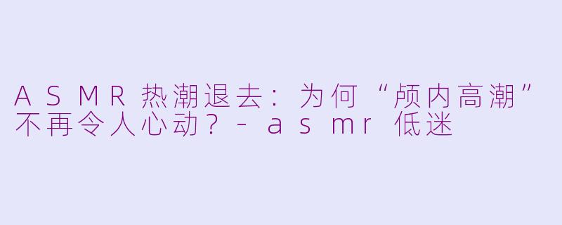 ASMR热潮退去：为何“颅内高潮”不再令人心动？-asmr低迷