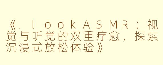 《.lookASMR:视觉与听觉的双重疗愈,探索沉浸式放松体验》