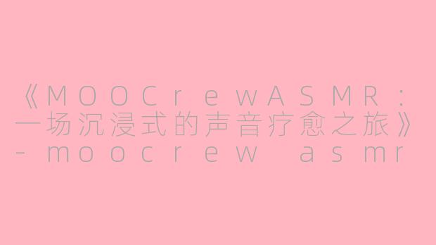 《MOOCrewASMR：一场沉浸式的声音疗愈之旅》-moocrew asmr