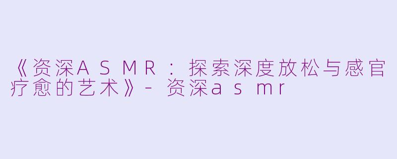 《资深ASMR:探索深度放松与感官疗愈的艺术》